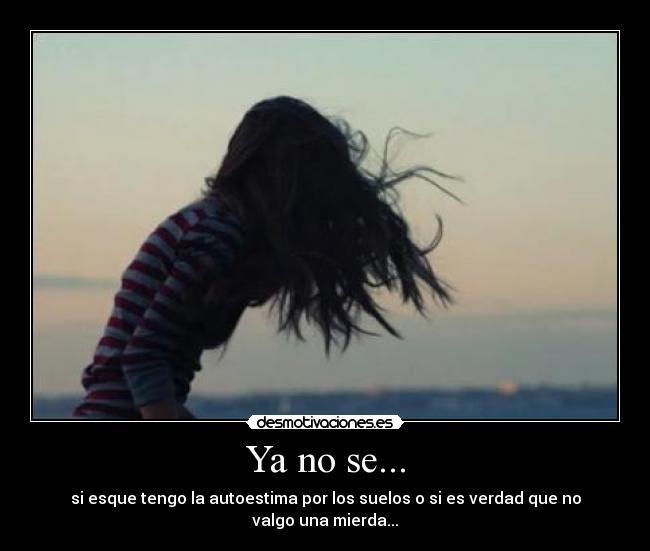 Ya no se... - si esque tengo la autoestima por los suelos o si es verdad que no valgo una mierda...