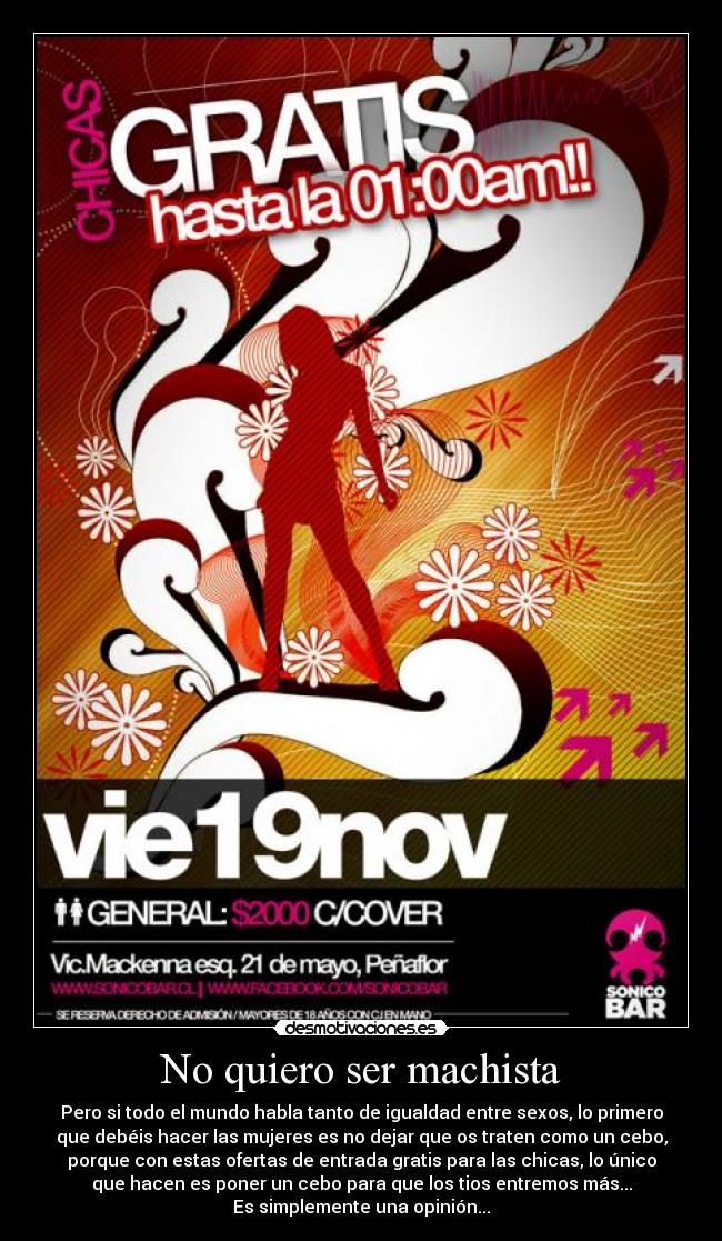 No quiero ser machista - Pero si todo el mundo habla tanto de igualdad entre sexos, lo primero
que debéis hacer las mujeres es no dejar que os traten como un cebo,
porque con estas ofertas de entrada gratis para las chicas, lo único
que hacen es poner un cebo para que los tios entremos más...
Es simplemente una opinión...
