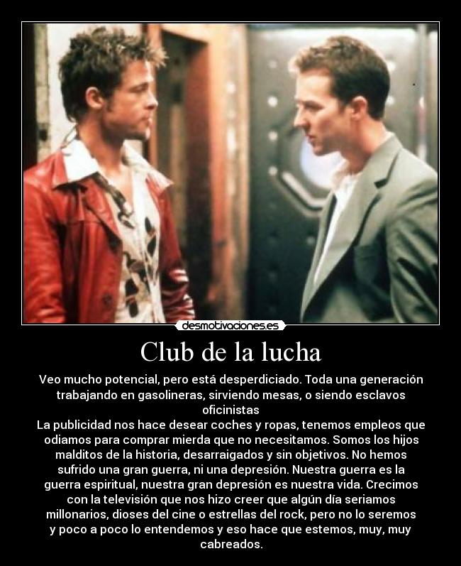 Club de la lucha - Veo mucho potencial, pero está desperdiciado. Toda una generación
trabajando en gasolineras, sirviendo mesas, o siendo esclavos
oficinistas	
La publicidad nos hace desear coches y ropas, tenemos empleos que
odiamos para comprar mierda que no necesitamos. Somos los hijos
malditos de la historia, desarraigados y sin objetivos. No hemos
sufrido una gran guerra, ni una depresión. Nuestra guerra es la
guerra espiritual, nuestra gran depresión es nuestra vida. Crecimos
con la televisión que nos hizo creer que algún día seriamos
millonarios, dioses del cine o estrellas del rock, pero no lo seremos
y poco a poco lo entendemos y eso hace que estemos, muy, muy
cabreados.