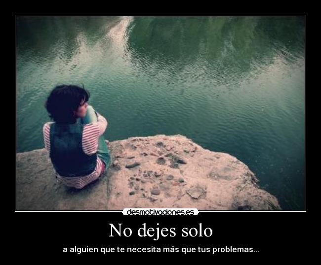 No dejes solo - a alguien que te necesita más que tus problemas...