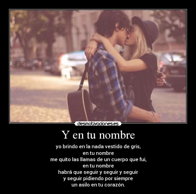 Y en tu nombre - yo brindo en la nada vestido de gris,
en tu nombre
me quito las llamas de un cuerpo que fui,
en tu nombre
habrá que seguir y seguir y seguir
y seguir pidiendo por siempre
un asilo en tu corazón.