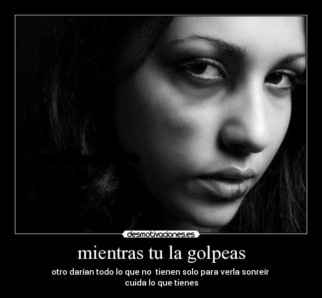 mientras tu la golpeas - otro darían todo lo que no tienen solo para verla sonreír
cuida lo que tienes
