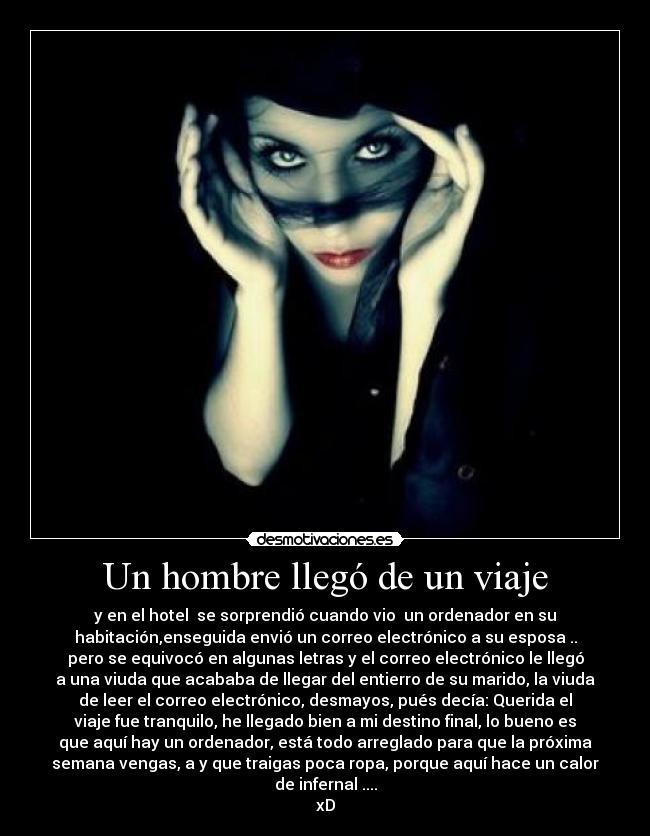 Un hombre llegó de un viaje - y en el hotel  se sorprendió cuando vio  un ordenador en su
habitación,enseguida envió un correo electrónico a su esposa ..
pero se equivocó en algunas letras y el correo electrónico le llegó
a una viuda que acababa de llegar del entierro de su marido, la viuda
de leer el correo electrónico, desmayos, pués decía: Querida el
viaje fue tranquilo, he llegado bien a mi destino final, lo bueno es
que aquí hay un ordenador, está todo arreglado para que la próxima
semana vengas, a y que traigas poca ropa, porque aquí hace un calor
de infernal ....
xD