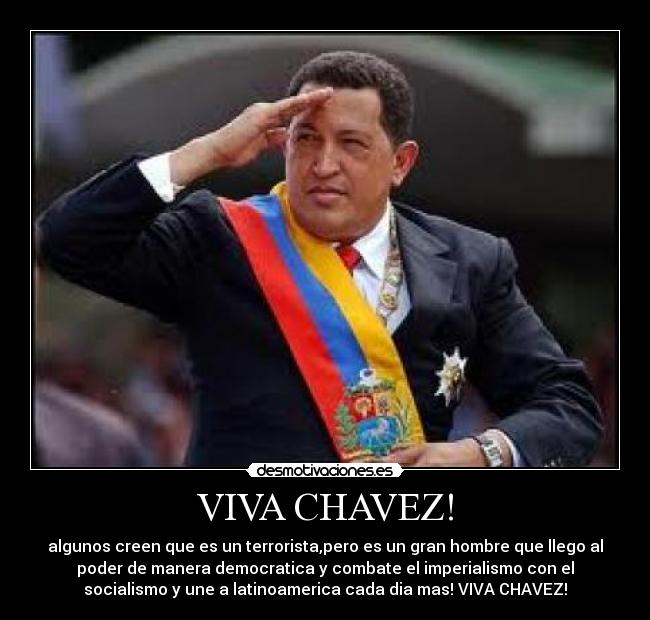VIVA CHAVEZ! - algunos creen que es un terrorista,pero es un gran hombre que llego al
poder de manera democratica y combate el imperialismo con el
socialismo y une a latinoamerica cada dia mas! VIVA CHAVEZ!