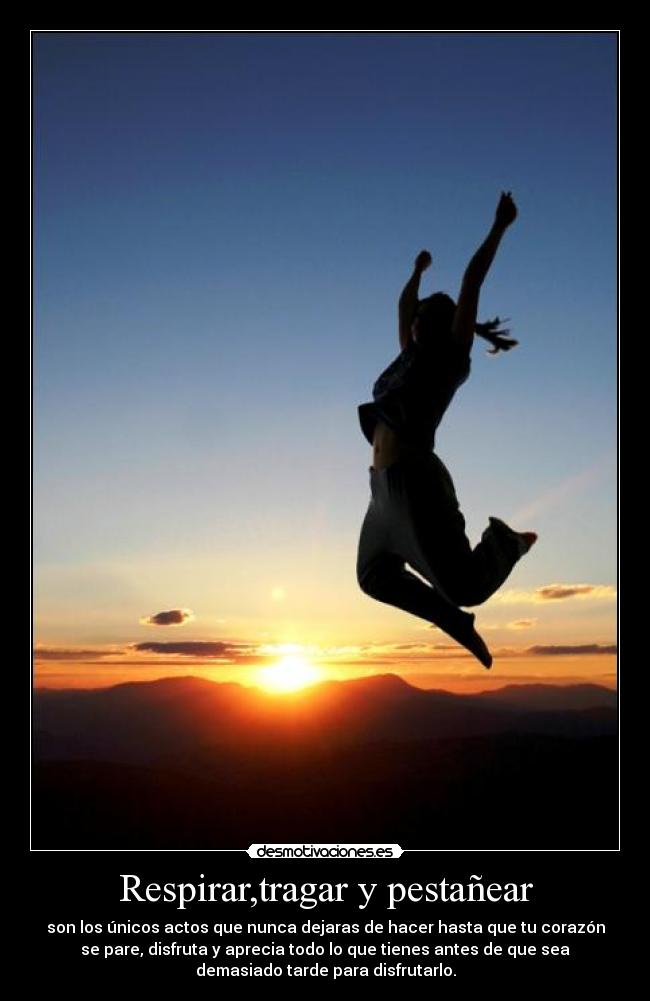 Respirar,tragar y pestañear - son los únicos actos que nunca dejaras de hacer hasta que tu corazón
se pare, disfruta y aprecia todo lo que tienes antes de que sea
demasiado tarde para disfrutarlo.