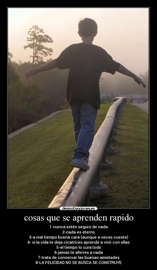 cosas que se aprenden rapido - 1-nunca estés seguro de nada
2-nada es eterno
3-a mal tiempo buena cara (aunque a veces cueste)
4- si la vida te deja cicatrices aprende a vivir con ellas
5-el tiempo lo cura todo
6-jamas te aferres a nada
7-trata de conservar las buenas amistades
8-LA FELICIDAD NO SE BUSCA SE CONSTRUYE