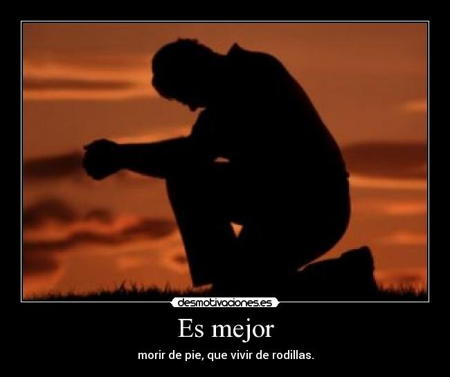 Es mejor - morir de pie, que vivir de rodillas.