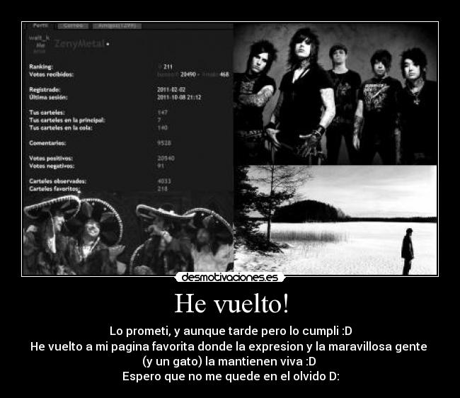 He vuelto! - Lo prometi, y aunque tarde pero lo cumpli :D
He vuelto a mi pagina favorita donde la expresion y la maravillosa gente 
(y un gato) la mantienen viva :D 
Espero que no me quede en el olvido D: