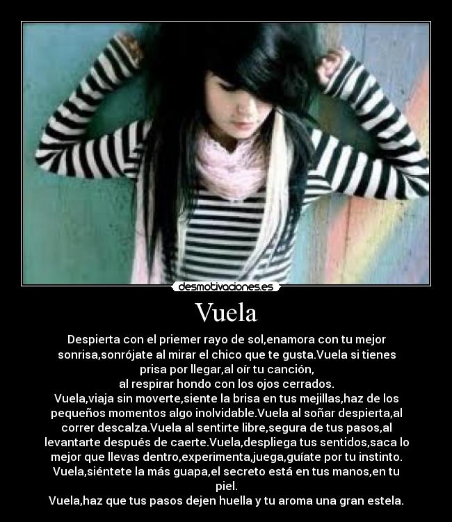 Vuela - Despierta con el priemer rayo de sol,enamora con tu mejor
sonrisa,sonrójate al mirar el chico que te gusta.Vuela si tienes
prisa por llegar,al oír tu canción,
al respirar hondo con los ojos cerrados.
Vuela,viaja sin moverte,siente la brisa en tus mejillas,haz de los
pequeños momentos algo inolvidable.Vuela al soñar despierta,al
correr descalza.Vuela al sentirte libre,segura de tus pasos,al
levantarte después de caerte.Vuela,despliega tus sentidos,saca lo
mejor que llevas dentro,experimenta,juega,guíate por tu instinto.
Vuela,siéntete la más guapa,el secreto está en tus manos,en tu
piel.
Vuela,haz que tus pasos dejen huella y tu aroma una gran estela.