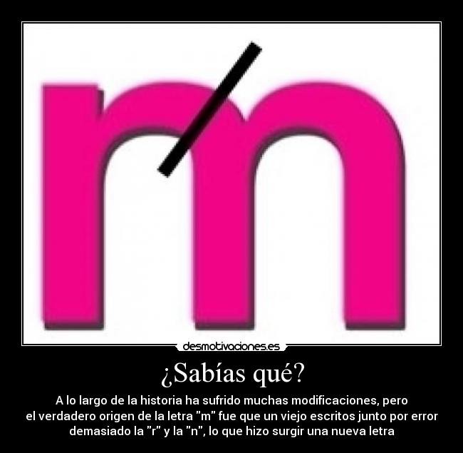 ¿Sabías qué? - A lo largo de la historia ha sufrido muchas modificaciones, pero
el verdadero origen de la letra m fue que un viejo escritos junto por error
demasiado la r y la n, lo que hizo surgir una nueva letra