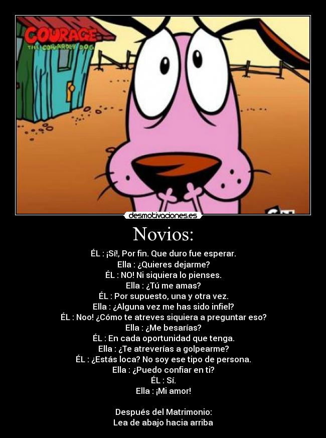 Novios: - ÉL : ¡Sí!, Por fin. Que duro fue esperar.
Ella : ¿Quieres dejarme?
ÉL : NO! Ni siquiera lo pienses.
Ella : ¿Tú me amas?
ÉL : Por supuesto, una y otra vez.
Ella : ¿Alguna vez me has sido infiel?
ÉL : Noo! ¿Cómo te atreves siquiera a preguntar eso?
Ella : ¿Me besarías?
ÉL : En cada oportunidad que tenga.
Ella : ¿Te atreverías a golpearme?
ÉL : ¿Estás loca? No soy ese tipo de persona.
Ella : ¿Puedo confiar en ti?
ÉL : Sí.
Ella : ¡Mi amor!
Después del Matrimonio:
Lea de abajo hacia arriba