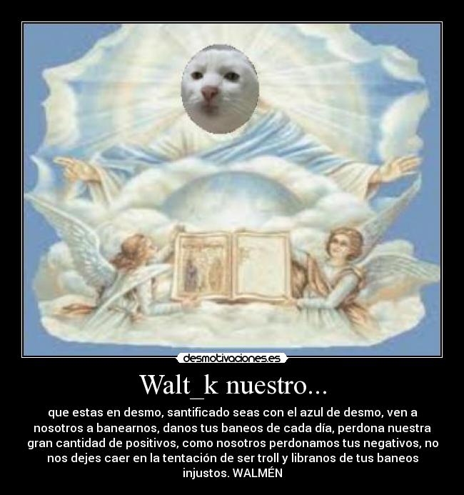 Walt_k nuestro... - que estas en desmo, santificado seas con el azul de desmo, ven a
nosotros a banearnos, danos tus baneos de cada día, perdona nuestra
gran cantidad de positivos, como nosotros perdonamos tus negativos, no
nos dejes caer en la tentación de ser troll y libranos de tus baneos
injustos. WALMÉN