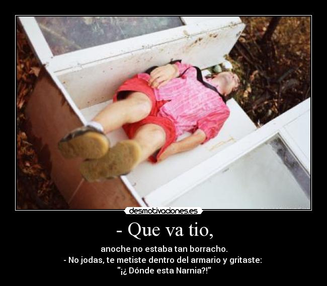 - Que va tio, - anoche no estaba tan borracho.
- No jodas, te metiste dentro del armario y gritaste: 
¡¿ Dónde esta Narnia?!