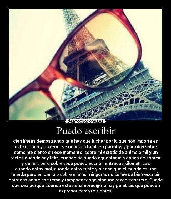 Puedo escribir - cien líneas demostrando que hay que luchar por lo que nos importa en
este mundo y no rendirse nunca! o tambien parrafos y parrafos sobre
como me siento en ese momento, sobre mi estado de ánimo o mil y un
textos cuando soy feliz, cuando no puedo aguantar mis ganas de sonreir
y de reír. pero sobre todo puedo escribir entradas kilometricas
cuando estoy mal, cuando estoy triste y pienso que el mundo es una
mierda pero en cambio sobre el amor ninguna, no se me da bien escribir
entradas sobre ese tema y tampoco tengo ninguna razon concreta. Puede
que sea porque cuando estas enamorad@ no hay palabras que puedan
expresar como te sientes.