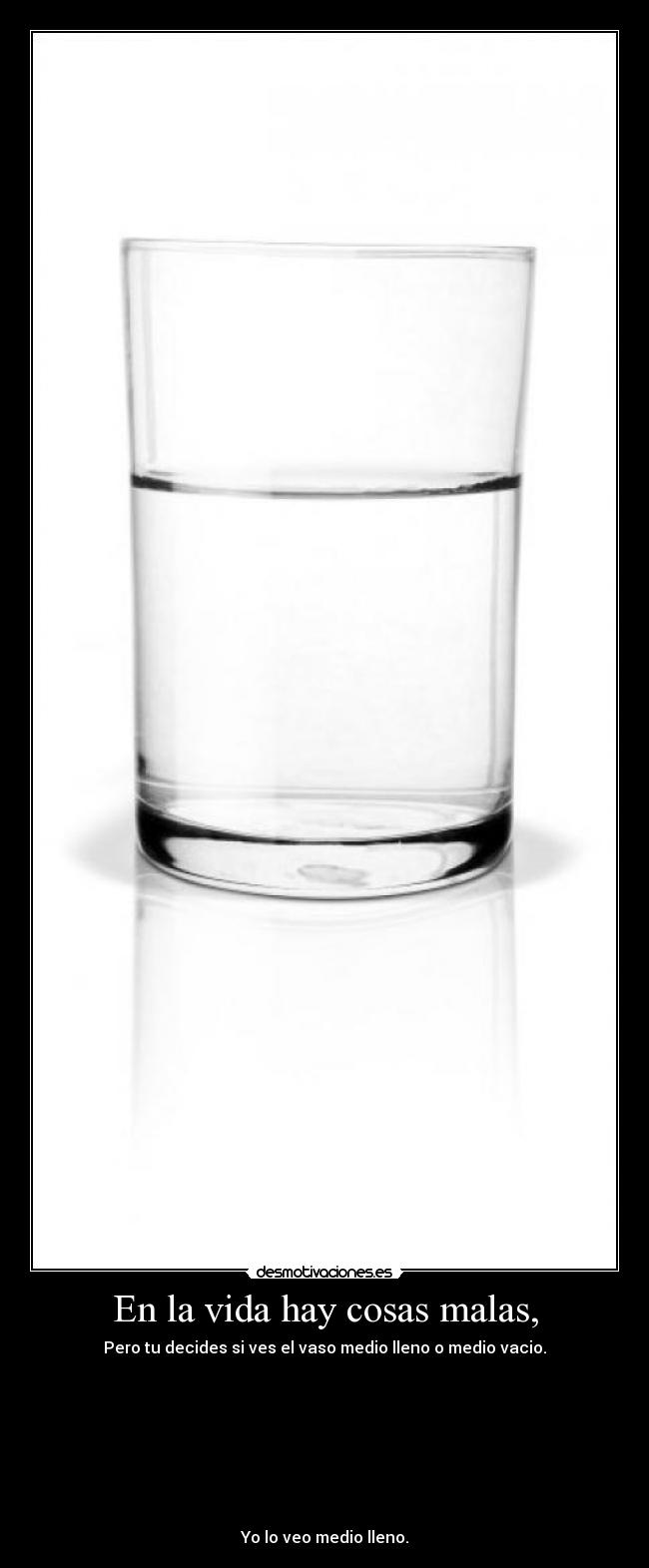 En la vida hay cosas malas, - Pero tu decides si ves el vaso medio lleno o medio vacio.
Yo lo veo medio lleno.