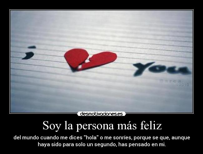 Soy la persona más feliz - del mundo cuando me dices hola o me sonríes, porque se que, aunque
haya sido para solo un segundo, has pensado en mi.