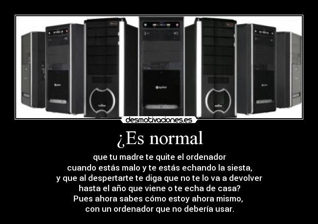 ¿Es normal - que tu madre te quite el ordenador
cuando estás malo y te estás echando la siesta,
y que al despertarte te diga que no te lo va a devolver
hasta el año que viene o te echa de casa?
Pues ahora sabes cómo estoy ahora mismo, 
con un ordenador que no debería usar.