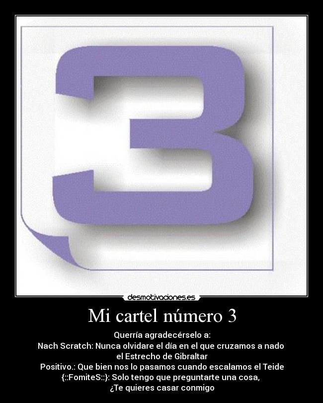 Mi cartel número 3 - Querría agradecérselo a:
Nach Scratch: Nunca olvidare el día en el que cruzamos a nado
el Estrecho de Gibraltar
Positivo.: Que bien nos lo pasamos cuando escalamos el Teide
{::FomiteS::}: Solo tengo que preguntarte una cosa,
¿Te quieres casar conmigo