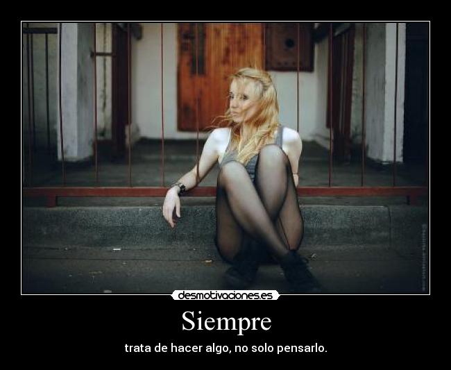 Siempre - trata de hacer algo, no solo pensarlo.