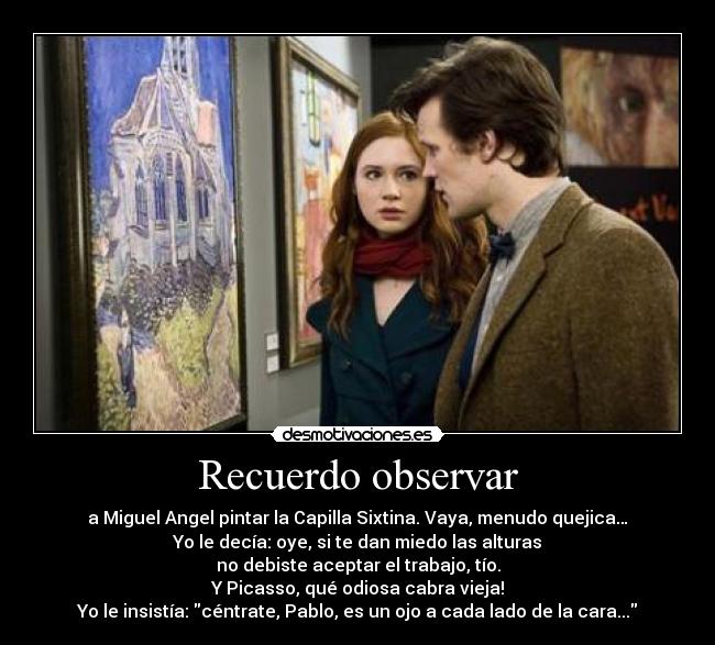 Recuerdo observar - a Miguel Angel pintar la Capilla Sixtina. Vaya, menudo quejica…
Yo le decía: oye, si te dan miedo las alturas
no debiste aceptar el trabajo, tío.
Y Picasso, qué odiosa cabra vieja!
Yo le insistía: céntrate, Pablo, es un ojo a cada lado de la cara...