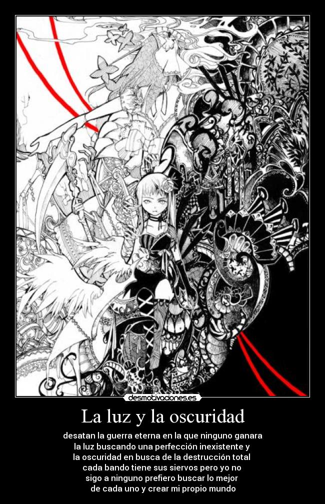 La luz y la oscuridad - desatan la guerra eterna en la que ninguno ganara
la luz buscando una perfección inexistente y
la oscuridad en busca de la destrucción total
cada bando tiene sus siervos pero yo no
sigo a ninguno prefiero buscar lo mejor
de cada uno y crear mi propio mundo