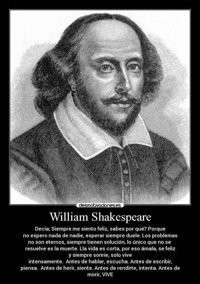 William Shakespeare - Decia; Siempre me siento feliz, sabes por qué? Porque
no espero nada de nadie, esperar siempre duele. Los problemas
no son eternos, siempre tienen solución, lo único que no se
resuelve es la muerte. Lla vida es corta, por eso ámala, se feliz
y siempre sonrie, solo vive
intensamente. Antes de hablar, escucha. Antes de escribir,
piensa. Antes de herir, siente. Antes de rendirte, intenta. Antes de
morir, VIVE♥