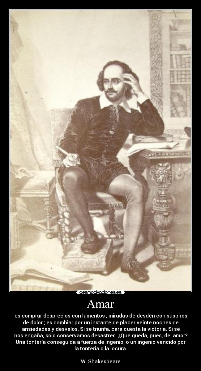 Amar - es comprar desprecios con lamentos ; miradas de desdén con suspiros
de dolor ; es cambiar por un instante de placer veinte noches de
ansiedades y desvelos. Si se triunfa, cara cuesta la victoria. Si se
nos engaña, sólo conservamos desastres. ¿Que queda, pues, del amor?
Una tontería conseguida a fuerza de ingenio, o un ingenio vencido por
la tonteria o la locura.
W. Shakespeare
