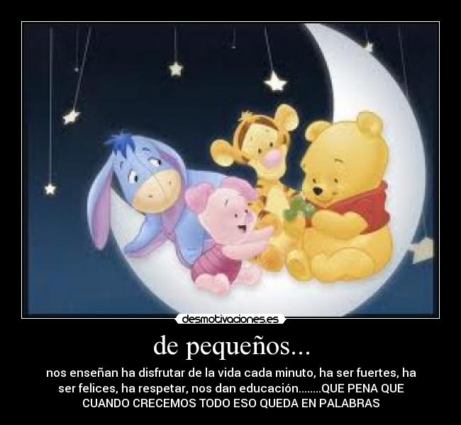 de pequeños... - nos enseñan ha disfrutar de la vida cada minuto, ha ser fuertes, ha
ser felices, ha respetar, nos dan educación........QUE PENA QUE
CUANDO CRECEMOS TODO ESO QUEDA EN PALABRAS