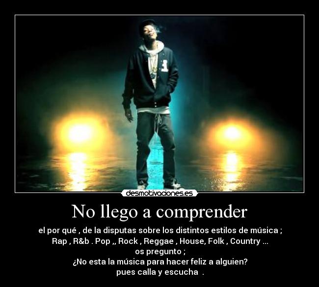 No llego a comprender - el por qué , de la disputas sobre los distintos estilos de música ;
Rap , R&b . Pop ,, Rock , Reggae , House, Folk , Country ...
os pregunto ;
¿No esta la música para hacer feliz a alguien?
pues calla y escucha .