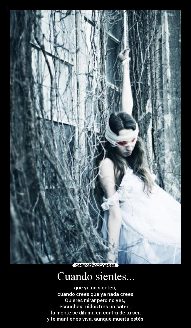 Cuando sientes... - que ya no sientes,
cuando crees que ya nada crees.
Quieres mirar pero no ves,
escuchas ruidos tras un satén,
la mente se difama en contra de tu ser,
y te mantienes viva, aunque muerta estés.