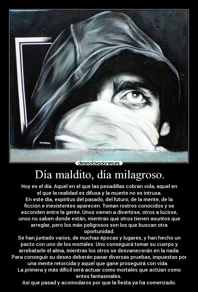 Día maldito, día milagroso. - Hoy es el día. Aquel en el que las pesadillas cobran vida, aquel en
el que la realidad es difusa y la muerte no es intrusa.
En este día, espíritus del pasado, del futuro, de la mente, de la
ficción e inexistentes aparecen. Toman rostros conocidos y se
esconden entre la gente. Unos vienen a divertirse, otros a lucirse,
unos no saben donde están, mientras que otros tienen asuntos que
arreglar, pero los más peligrosos son los que buscan otra
oportunidad.
Se han juntado varios, de muchas épocas y lugares, y han hecho un
pacto con uno de los mortales. Uno conseguirá tomar su cuerpo y
arrebatarle el alma, mientras los otros se desvanecerán en la nada.
Para conseguir su deseo deberán pasar diversas pruebas, impuestas por
una mente retorcida y aquel que gane proseguirá con vida.
La primera y más difícil será actuar como mortales que actúan como
entes fantasmales.
Así que pasad y acomodaros por que la fiesta ya ha comenzado.