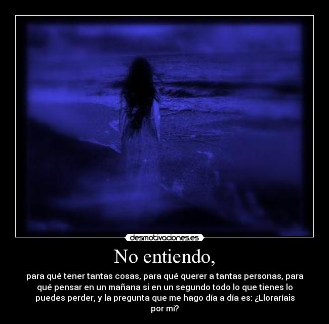 No entiendo, - para qué tener tantas cosas, para qué querer a tantas personas, para
qué pensar en un mañana si en un segundo todo lo que tienes lo
puedes perder, y la pregunta que me hago día a día es: ¿Lloraríais
por mi?