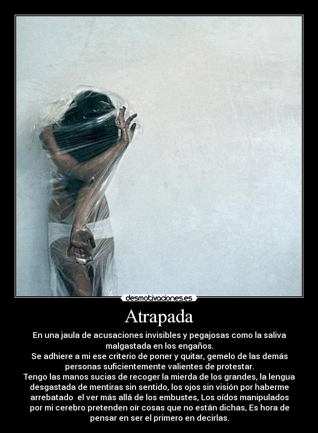 Atrapada - En una jaula de acusaciones invisibles y pegajosas como la saliva
malgastada en los engaños.
Se adhiere a mi ese criterio de poner y quitar, gemelo de las demás
personas suficientemente valientes de protestar.
Tengo las manos sucias de recoger la mierda de los grandes, la lengua
desgastada de mentiras sin sentido, los ojos sin visión por haberme
arrebatado  el ver más allá de los embustes, Los oídos manipulados
por mi cerebro pretenden oír cosas que no están dichas, Es hora de
pensar en ser el primero en decirlas.