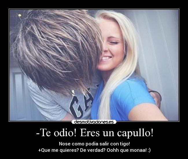 -Te odio! Eres un capullo! - Nose como podia salir con tigo!
+Que me quieres? De verdad? Oohh que monaa! :)