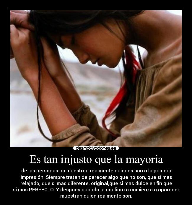 Es tan injusto que la mayoría - de las personas no muestren realmente quienes son a la primera
impresión. Siempre tratan de parecer algo que no son, que si mas
relajado, que si mas diferente, original,que si mas dulce en fin que
si mas PERFECTO. Y después cuando la confianza comienza a aparecer
muestran quien realmente son.