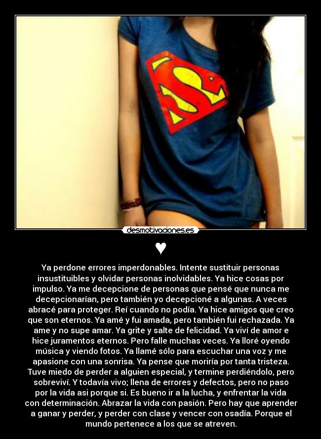 ♥ - Ya perdone errores imperdonables. Intente sustituir personas
insustituibles y olvidar personas inolvidables. Ya hice cosas por
impulso. Ya me decepcione de personas que pensé que nunca me
decepcionarían, pero también yo decepcioné a algunas. A veces
abracé para proteger. Reí cuando no podía. Ya hice amigos que creo
que son eternos. Ya amé y fui amada, pero también fui rechazada. Ya
ame y no supe amar. Ya grite y salte de felicidad. Ya viví de amor e
hice juramentos eternos. Pero falle muchas veces. Ya lloré oyendo
música y viendo fotos. Ya llamé sólo para escuchar una voz y me
apasione con una sonrisa. Ya pense que moriría por tanta tristeza.
Tuve miedo de perder a alguien especial, y termine perdiéndolo, pero
sobreviví. Y todavía vivo; llena de errores y defectos, pero no paso
por la vida asi porque si. Es bueno ir a la lucha, y enfrentar la vida
con determinación. Abrazar la vida con pasión. Pero hay que aprender
a ganar y perder, y perder con clase y vencer con osadía. Porque el
mundo pertenece a los que se atreven.