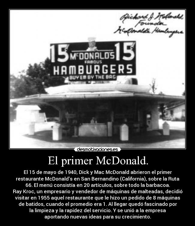El primer McDonald. - El 15 de mayo de 1940, Dick y Mac McDonald abrieron el primer
restaurante McDonalds en San Bernandino (California), sobre la Ruta
66. El menú consistía en 20 artículos, sobre todo la barbacoa.
Ray Kroc, un empresario y vendedor de máquinas de malteadas, decidió
visitar en 1955 aquel restaurante que le hizo un pedido de 8 máquinas
de batidos, cuando el promedio era 1. Al llegar quedó fascinado por
la limpieza y la rapidez del servicio. Y se unió a la empresa
aportando nuevas ideas para su crecimiento.