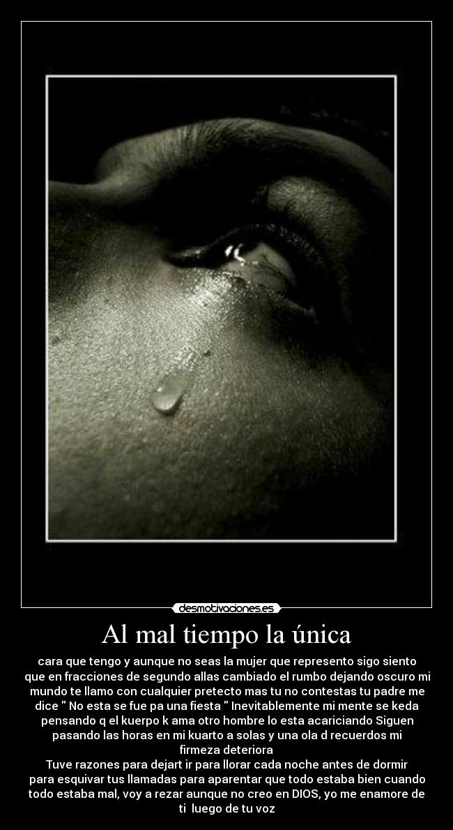 Al mal tiempo la única - cara que tengo y aunque no seas la mujer que represento sigo siento
que en fracciones de segundo allas cambiado el rumbo dejando oscuro mi
mundo te llamo con cualquier pretecto mas tu no contestas tu padre me
dice No esta se fue pa una fiesta Inevitablemente mi mente se keda
pensando q el kuerpo k ama otro hombre lo esta acariciando Siguen
pasando las horas en mi kuarto a solas y una ola d recuerdos mi
firmeza deteriora
Tuve razones para dejart ir para llorar cada noche antes de dormir
para esquivar tus llamadas para aparentar que todo estaba bien cuando
todo estaba mal, voy a rezar aunque no creo en DIOS, yo me enamore de
ti luego de tu voz