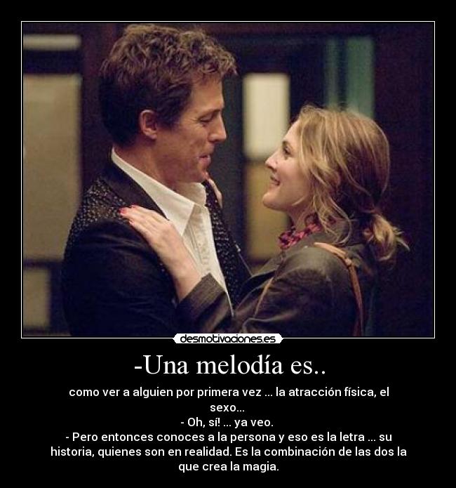 -Una melodía es.. - como ver a alguien por primera vez ... la atracción física, el
sexo...
- Oh, sí! ... ya veo.
- Pero entonces conoces a la persona y eso es la letra ... su
historia, quienes son en realidad. Es la combinación de las dos la
que crea la magia.