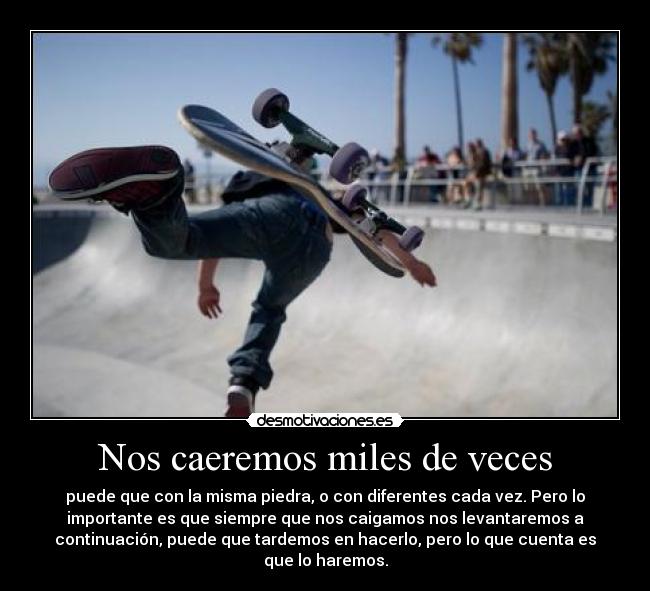 Nos caeremos miles de veces - puede que con la misma piedra, o con diferentes cada vez. Pero lo
importante es que siempre que nos caigamos nos levantaremos a
continuación, puede que tardemos en hacerlo, pero lo que cuenta es
que lo haremos.