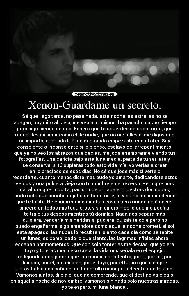 Xenon-Guardame un secreto. - Sé que llego tarde, no pasa nada, esta noche las estrellas no se
apagan, hoy miro al cielo, me veo a mi mismo, ha pasado mucho tiempo
pero sigo siendo un crio. Espero que te acuerdes de cada tarde, que
recuerdes mi amor como el de nadie, que no me falles ni me digas que
no importo, que todo fué mejor cuando empezaste con el otro. Soy
consciente o inconsciente si lo pienso, esclavo del arrepentimiento,
que ya no veo los abrazos que decías, me jode enamorarme viendo tus
fotografías. Una caricia bajo esta luna media, parte de tu ser late y
se conserva, si tú supieras todo esto vida mía, volverías a creer
en lo precioso de esos días. No sé que jode más si verte o
recordarte, cuanto menos diste más pude yo amarte, dedicandote estos
versos y una pulsera vieja con tu nombre en el reverso. Pero que más
dá, ahora que importa, pasión que brillaba en nuestras dos copas,
cada nota que sonaba dejaba un tono triste, la vida no me sacia desde
que te fuíste. He comprendido muchas cosas pero nunca dejé de ser
sincero en todos mis tequieros, y sin dinero hice lo que me pedías,
te traje tus deseos mientras tú dormías. Nada nos separa más
quisiera, vendería mis heridas si pudiera, quizás te odie pero no
puedo engañarme, sigo amandote como aquella noche prometí, el sol
está apagado, las nubes lo recubren, siento cada día como se repite
un lunes, es complicado lo que siento, las lágrimas infieles ahora
escapan por momentos. Que són solo tonterías me decías, que yo era
tuyo y tu eras mía o eso creía, la vida nos señala en el espejo,
reflejando cada piedra que lanzamos mar adentro, por tí, por mí, por
los dos, por él, por mi bien, por el tuyo, por el futuro que siempre
juntos habiamos soñado, no hace falta rimar para decirte que te amo.
Vamonos juntos, dile a el que no comprende, que el destino ya elegió
en aquella noche de noviembre, vamonos sin nada solo nuestras miradas,
yo te espero, mi luna blanca..