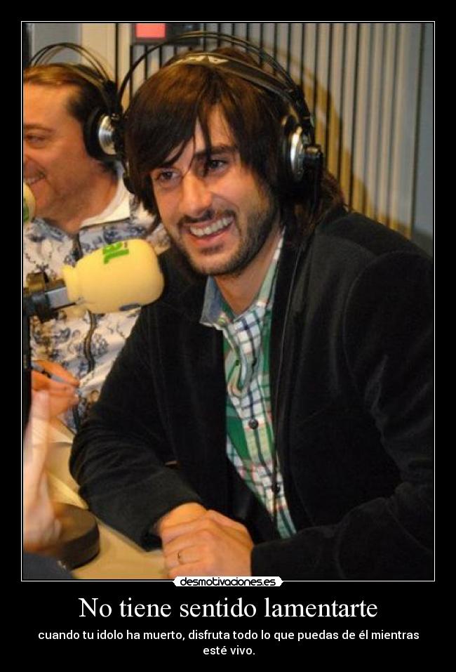 No tiene sentido lamentarte - cuando tu idolo ha muerto, disfruta todo lo que puedas de él mientras esté vivo.