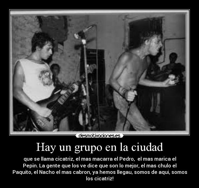 Hay un grupo en la ciudad - que se llama cicatriz, el mas macarra el Pedro, el mas marica el
Pepin. La gente que los ve dice que son lo mejor, el mas chulo el
Paquito, el Nacho el mas cabron, ya hemos llegau, somos de aqui, somos
los cicatriz!