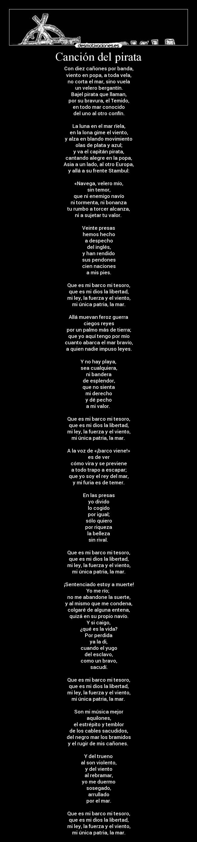 Canción del pirata - Con diez cañones por banda,
viento en popa, a toda vela,
no corta el mar, sino vuela
un velero bergantín.
Bajel pirata que llaman,
por su bravura, el Temido,
en todo mar conocido
del uno al otro confín.
La luna en el mar rïela,
en la lona gime el viento,
y alza en blando movimiento
olas de plata y azul;
y va el capitán pirata,
cantando alegre en la popa,
Asia a un lado, al otro Europa,
y allá a su frente Stambul:
«Navega, velero mío,
sin temor,
que ni enemigo navío
ni tormenta, ni bonanza
tu rumbo a torcer alcanza,
ni a sujetar tu valor.
Veinte presas
hemos hecho
a despecho
del inglés,
y han rendido
sus pendones
cien naciones
a mis pies.
Que es mi barco mi tesoro,
que es mi dios la libertad,
mi ley, la fuerza y el viento,
mi única patria, la mar.
Allá muevan feroz guerra
ciegos reyes
por un palmo más de tierra;
que yo aquí tengo por mío
cuanto abarca el mar bravío,
a quien nadie impuso leyes.
Y no hay playa,
sea cualquiera,
ni bandera
de esplendor,
que no sienta
mi derecho
y dé pecho
a mi valor.
Que es mi barco mi tesoro,
que es mi dios la libertad,
mi ley, la fuerza y el viento,
mi única patria, la mar.
A la voz de «¡barco viene!»
es de ver
cómo vira y se previene
a todo trapo a escapar;
que yo soy el rey del mar,
y mi furia es de temer.
En las presas
yo divido
lo cogido
por igual;
sólo quiero
por riqueza
la belleza
sin rival.
Que es mi barco mi tesoro,
que es mi dios la libertad,
mi ley, la fuerza y el viento,
mi única patria, la mar.
¡Sentenciado estoy a muerte!
Yo me río;
no me abandone la suerte,
y al mismo que me condena,
colgaré de alguna entena,
quizá en su propio navío.
Y si caigo,
¿qué es la vida?
Por perdida
ya la di,
cuando el yugo
del esclavo,
como un bravo,
sacudí.
Que es mi barco mi tesoro,
que es mi dios la libertad,
mi ley, la fuerza y el viento,
mi única patria, la mar.
Son mi música mejor
aquilones,
el estrépito y temblor
de los cables sacudidos,
del negro mar los bramidos
y el rugir de mis cañones.
Y del trueno
al son violento,
y del viento
al rebramar,
yo me duermo
sosegado,
arrullado
por el mar.
Que es mi barco mi tesoro,
que es mi dios la libertad,
mi ley, la fuerza y el viento,
mi única patria, la mar.