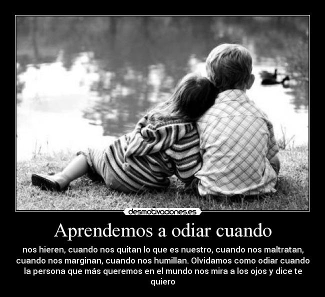 Aprendemos a odiar cuando - nos hieren, cuando nos quitan lo que es nuestro, cuando nos maltratan,
cuando nos marginan, cuando nos humillan. Olvidamos como odiar cuando
la persona que más queremos en el mundo nos mira a los ojos y dice te
quiero