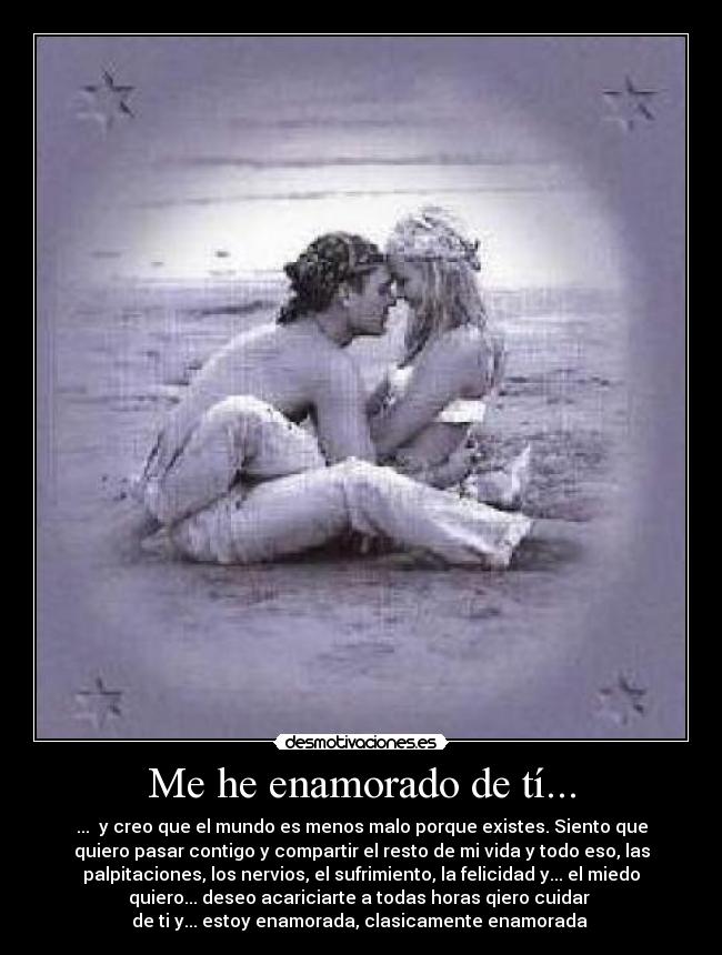Me he enamorado de tí... - ... y creo que el mundo es menos malo porque existes. Siento que
quiero pasar contigo y compartir el resto de mi vida y todo eso, las
palpitaciones, los nervios, el sufrimiento, la felicidad y... el miedo
quiero... deseo acariciarte a todas horas qiero cuidar
de ti y... estoy enamorada, clasicamente enamorada ♥