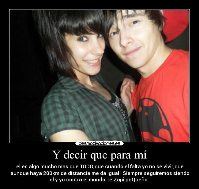 Y decir que para mí - el es algo mucho mas que TODO,que cuando el falta yo no se vivir,que
aunque haya 200km de distancia me da igual ! Siempre seguiremos siendo
el y yo contra el mundo.Te Zapi peQueño  ♥