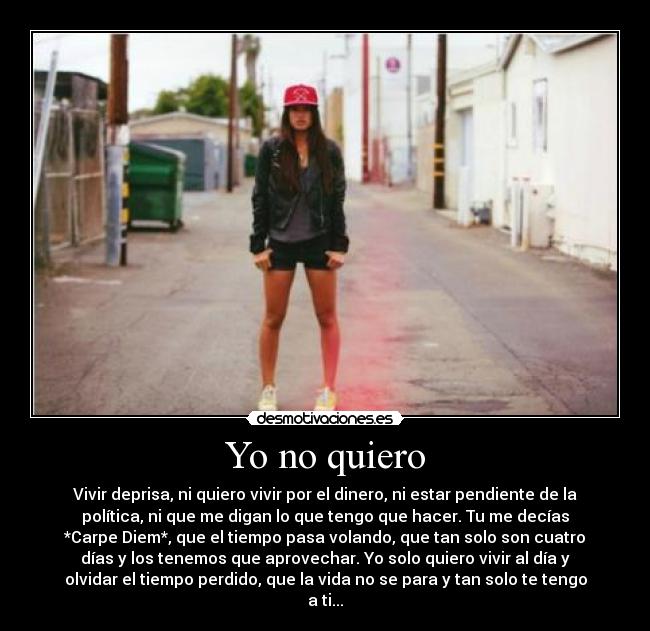 Yo no quiero - Vivir deprisa, ni quiero vivir por el dinero, ni estar pendiente de la
política, ni que me digan lo que tengo que hacer. Tu me decías
*Carpe Diem*, que el tiempo pasa volando, que tan solo son cuatro
días y los tenemos que aprovechar. Yo solo quiero vivir al día y
olvidar el tiempo perdido, que la vida no se para y tan solo te tengo
a ti...