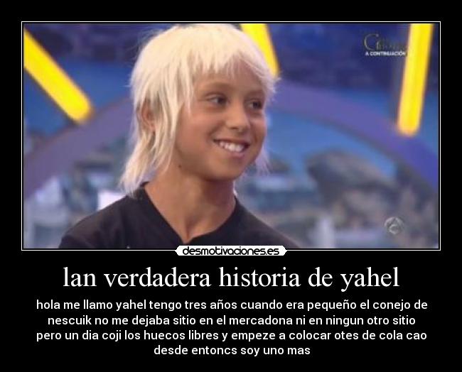 lan verdadera historia de yahel - hola me llamo yahel tengo tres años cuando era pequeño el conejo de
nescuik no me dejaba sitio en el mercadona ni en ningun otro sitio
pero un dia coji los huecos libres y empeze a colocar otes de cola cao
desde entoncs soy uno mas