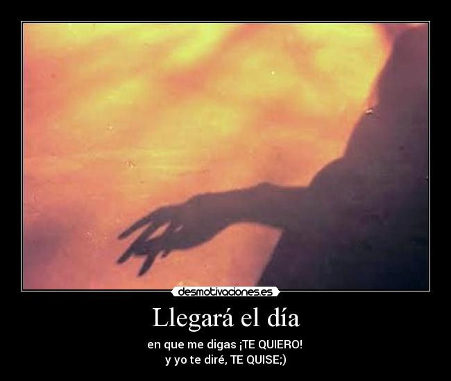 Llegará el día - en que me digas ¡TE QUIERO! 
y yo te diré, TE QUISE;)